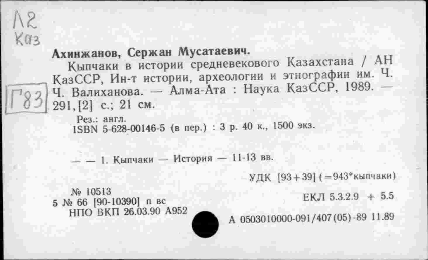 ﻿I\Z
Кез
Ахинжанов, Сержан Мусатаевич.
Кыпчаки в истории средневекового Казахстана / АН КазССР Ин-т истории, археологии и этнографии им. Ч. "’Gyi4. Валиханова. — Алма-Ата : Наука КазССР, 1989.
О j 291, [2] с.; 21 см.
Рез.: англ.	„	,
ISBN 5-628-00146-5 (в пер.) : 3 р. 40 к., 1500 экз.
____1. Кыпчаки — История — 11-13 вв.
№ 10513
5 № 66 [90-10390] п вс НПО ВКП 26.03.90 А952
УДК [93 + 39] (=943*кыпчаки)
ЕКЛ 5.3.2.9 + 5.5
А 0503010000-091/407 (05)-89 11.89